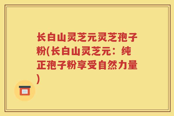 长白山灵芝元灵芝孢子粉(长白山灵芝元:纯正孢子粉享受自然力量) 长白山灵芝元灵芝孢子粉(长白山灵芝元:纯正孢子粉享受自然力量)