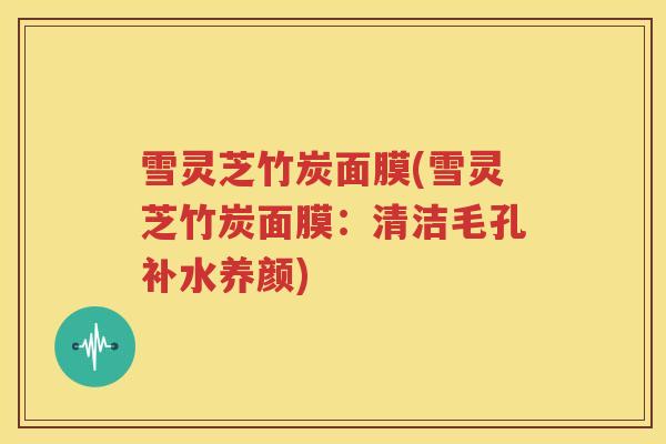 雪灵芝竹炭面膜(雪灵芝竹炭面膜:清洁毛孔补水养颜) 雪灵芝竹炭面膜(雪灵芝竹炭面膜:清洁毛孔补水养颜)