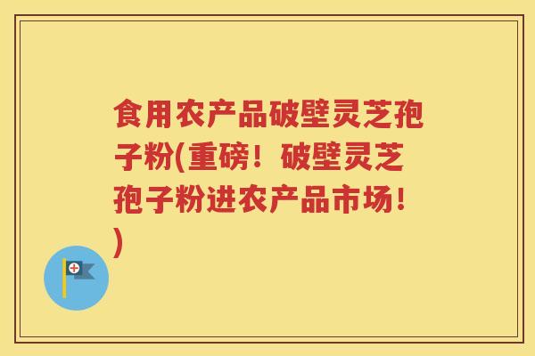 食用农产品破壁灵芝孢子粉(重磅！破壁灵芝孢子粉进农产品市场！)