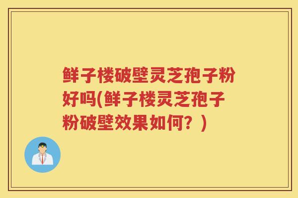 鲜子楼破壁灵芝孢子粉好吗(鲜子楼灵芝孢子粉破壁效果如何？)