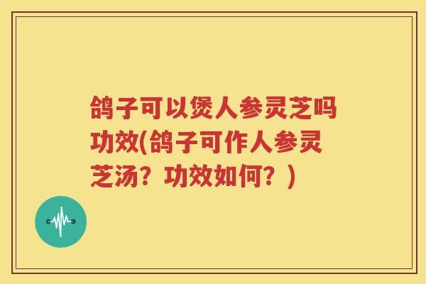 鸽子可以煲人参灵芝吗功效(鸽子可作人参灵芝汤？功效如何？)