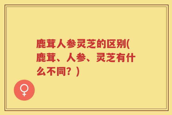 鹿茸人参灵芝的区别(鹿茸、人参、灵芝有什么不同？)