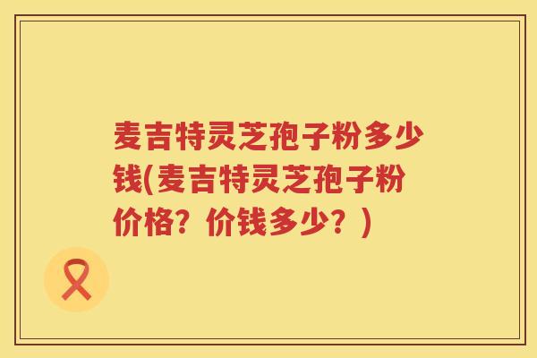 麦吉特灵芝孢子粉多少钱(麦吉特灵芝孢子粉价格?价钱多少?) 麦吉特灵芝孢子粉多少钱(麦吉特灵芝孢子粉价格?价钱多少?)