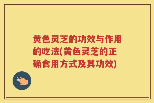 黄色灵芝的功效与作用的吃法(黄色灵芝的正确食用方式及其功效)