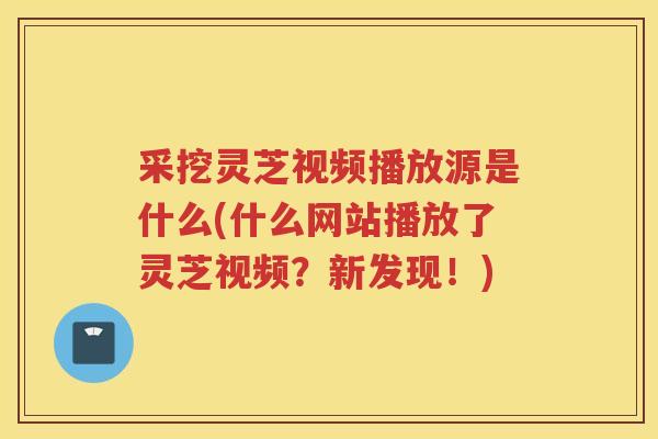 采挖灵芝视频播放源是什么(什么网站播放了灵芝视频?新发现!) 采挖灵芝视频播放源是什么(什么网站播放了灵芝视频?新发现!)
