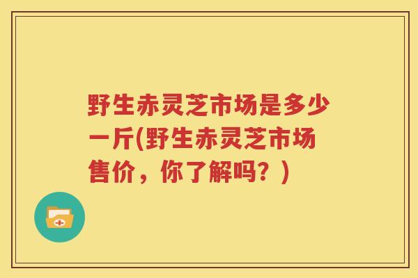 野生赤灵芝市场是多少一斤(野生赤灵芝市场售价，你了解吗？)