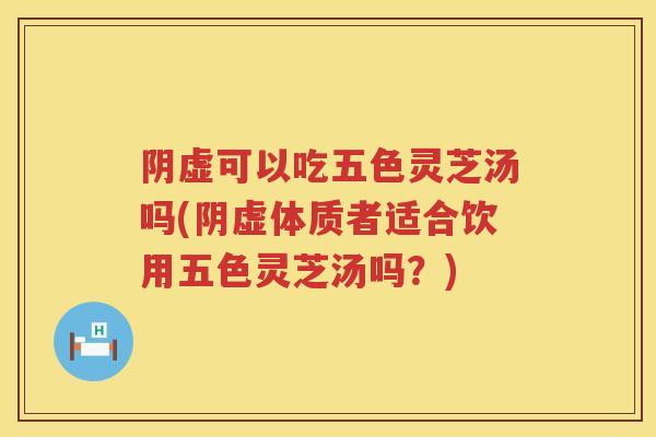 阴虚可以吃五色灵芝汤吗(阴虚体质者适合饮用五色灵芝汤吗?) 阴虚可以吃五色灵芝汤吗(阴虚体质者适合饮用五色灵芝汤吗?)