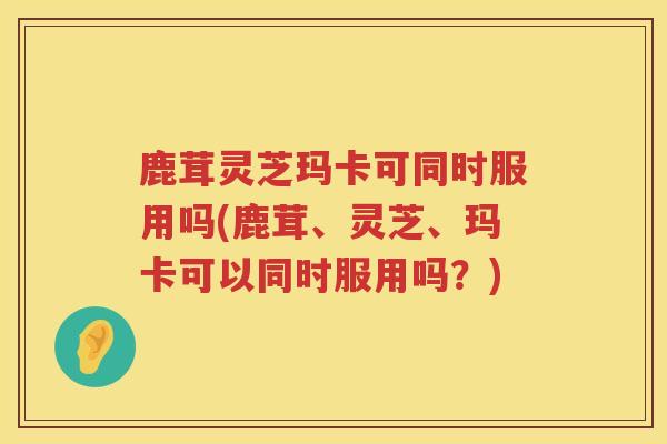 鹿茸灵芝玛卡可同时服用吗(鹿茸、灵芝、玛卡可以同时服用吗?) 鹿茸灵芝玛卡可同时服用吗(鹿茸、灵芝、玛卡可以同时服用吗?)