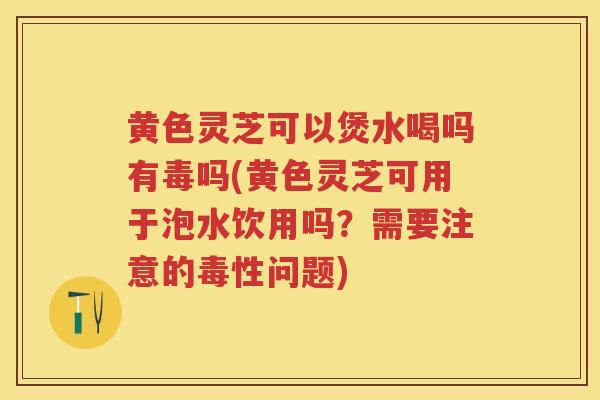黄色灵芝可以煲水喝吗有毒吗(黄色灵芝可用于泡水饮用吗?需要注意的毒性问题) 黄色灵芝可以煲水喝吗有毒吗(黄色灵芝可用于泡水饮用吗?需要注意的毒性问题)