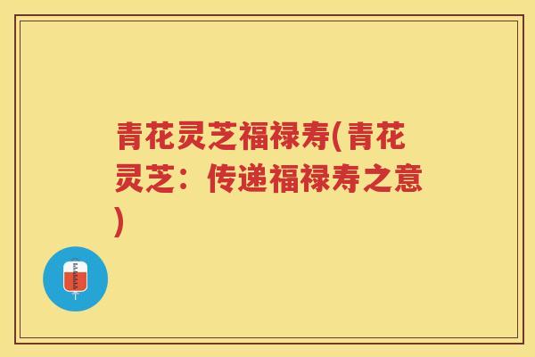 青花灵芝福禄寿(青花灵芝:传递福禄寿之意) 青花灵芝福禄寿(青花灵芝:传递福禄寿之意)