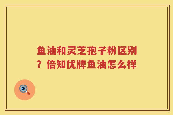 鱼油和灵芝孢子粉区别?倍知优牌鱼油怎么样 鱼油和灵芝孢子粉区别?倍知优牌鱼油怎么样