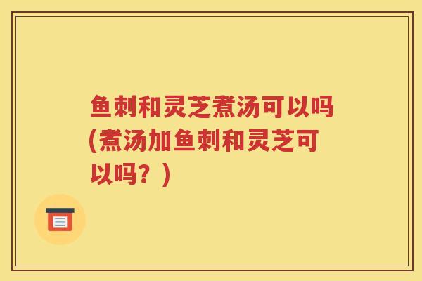 鱼刺和灵芝煮汤可以吗(煮汤加鱼刺和灵芝可以吗?) 鱼刺和灵芝煮汤可以吗(煮汤加鱼刺和灵芝可以吗?)