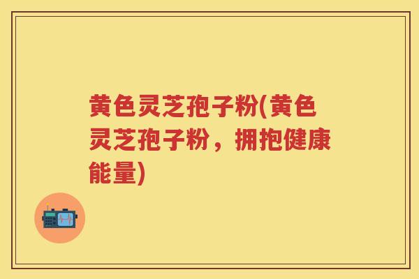 黄色灵芝孢子粉(黄色灵芝孢子粉，拥抱健康能量)