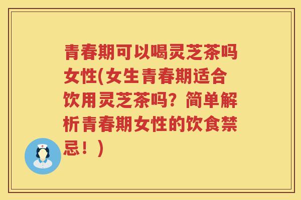 青春期可以喝灵芝茶吗女性(女生青春期适合饮用灵芝茶吗？简单解析青春期女性的饮食禁忌！)