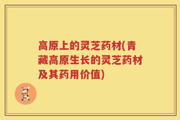 高原上的灵芝药材(青藏高原生长的灵芝药材及其药用价值) 高原上的灵芝药材(青藏高原生长的灵芝药材及其药用价值)