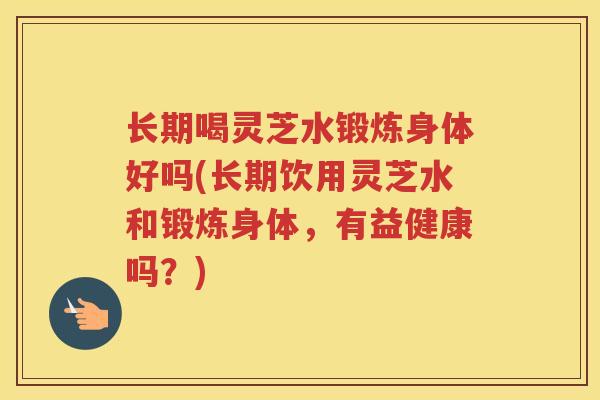 长期喝灵芝水锻炼身体好吗(长期饮用灵芝水和锻炼身体，有益健康吗？)