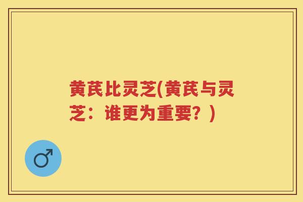 黄芪比灵芝(黄芪与灵芝:谁更为重要?) 黄芪比灵芝(黄芪与灵芝:谁更为重要?)