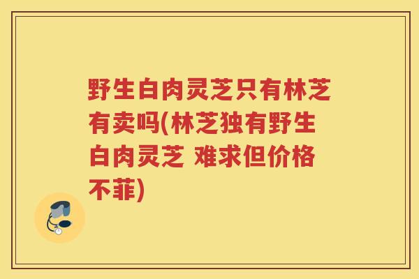 野生白肉灵芝只有林芝有卖吗(林芝独有野生白肉灵芝 难求但价格不菲)