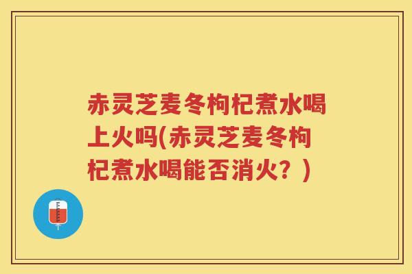 赤灵芝麦冬枸杞煮水喝上火吗(赤灵芝麦冬枸杞煮水喝能否消火？)