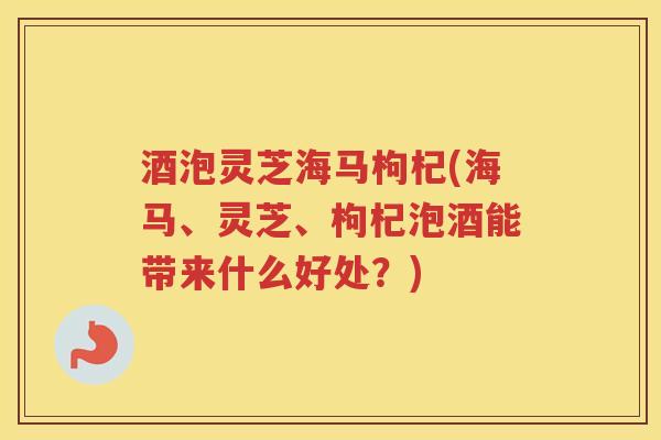 酒泡灵芝海马枸杞(海马、灵芝、枸杞泡酒能带来什么好处？)