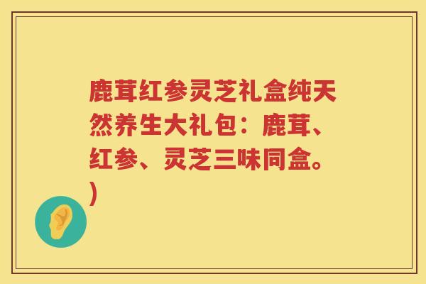 鹿茸红参灵芝礼盒纯天然养生大礼包：鹿茸、红参、灵芝三味同盒。)