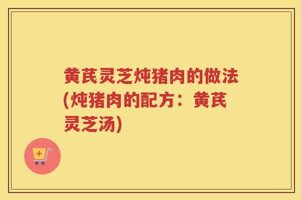 黄芪灵芝炖猪肉的做法(炖猪肉的配方:黄芪灵芝汤) 黄芪灵芝炖猪肉的做法(炖猪肉的配方:黄芪灵芝汤)