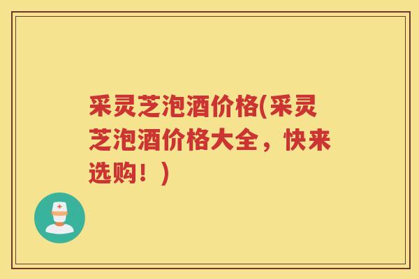 采灵芝泡酒价格(采灵芝泡酒价格大全,快来选购!) 采灵芝泡酒价格(采灵芝泡酒价格大全,快来选购!)