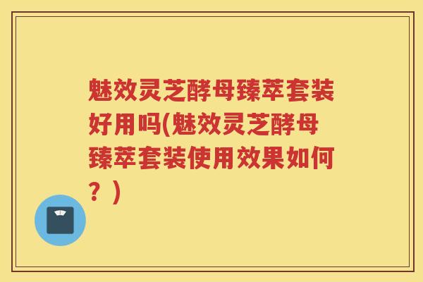 魅效灵芝酵母臻萃套装好用吗(魅效灵芝酵母臻萃套装使用效果如何？)