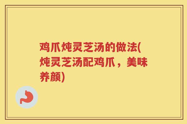 鸡爪炖灵芝汤的做法(炖灵芝汤配鸡爪，美味养颜)