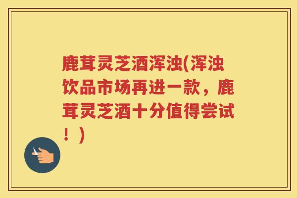 鹿茸灵芝酒浑浊(浑浊饮品市场再进一款，鹿茸灵芝酒十分值得尝试！)