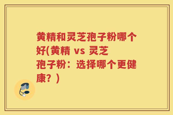 黄精和灵芝孢子粉哪个好(黄精 vs 灵芝孢子粉：选择哪个更健康？)