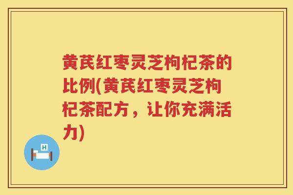 黄芪红枣灵芝枸杞茶的比例(黄芪红枣灵芝枸杞茶配方，让你充满活力)