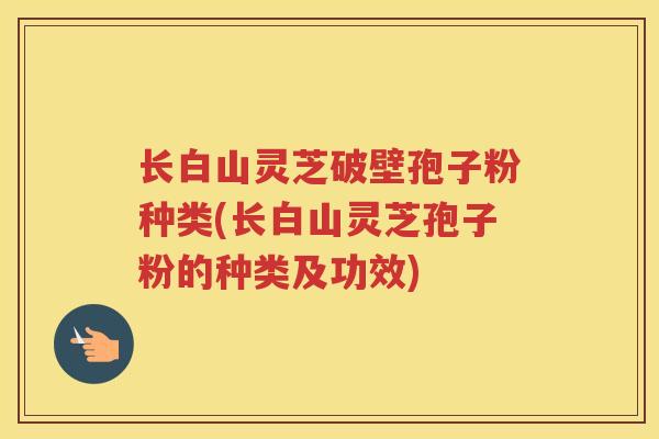 长白山灵芝破壁孢子粉种类(长白山灵芝孢子粉的种类及功效)