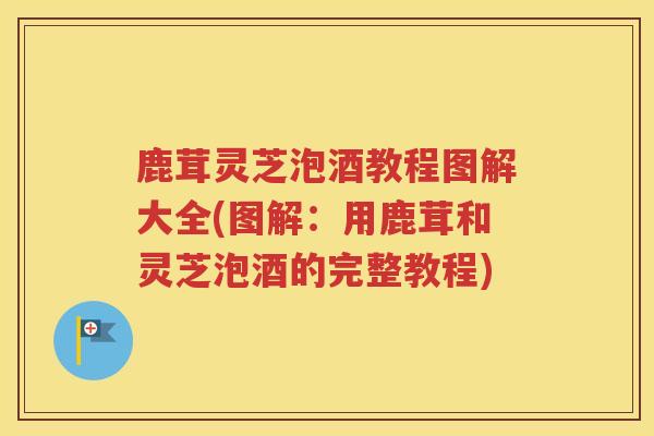 鹿茸灵芝泡酒教程图解大全(图解：用鹿茸和灵芝泡酒的完整教程)
