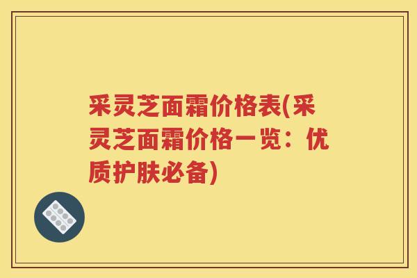 采灵芝面霜价格表(采灵芝面霜价格一览:优质护肤必备) 采灵芝面霜价格表(采灵芝面霜价格一览:优质护肤必备)