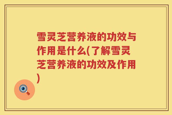 雪灵芝营养液的功效与作用是什么(了解雪灵芝营养液的功效及作用)