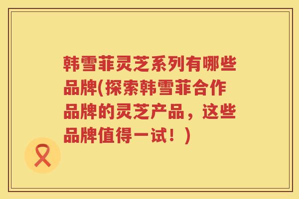 韩雪菲灵芝系列有哪些品牌(探索韩雪菲合作品牌的灵芝产品,这些品牌值得一试!) 韩雪菲灵芝系列有哪些品牌(探索韩雪菲合作品牌的灵芝产品,这些品牌值得一试!)