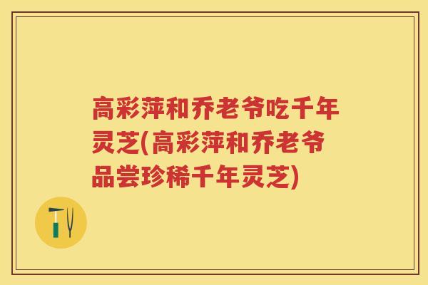 高彩萍和乔老爷吃千年灵芝(高彩萍和乔老爷品尝珍稀千年灵芝)