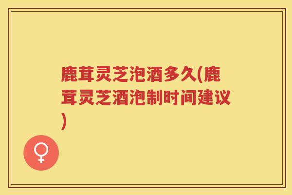 鹿茸灵芝泡酒多久(鹿茸灵芝酒泡制时间建议) 鹿茸灵芝泡酒多久(鹿茸灵芝酒泡制时间建议)