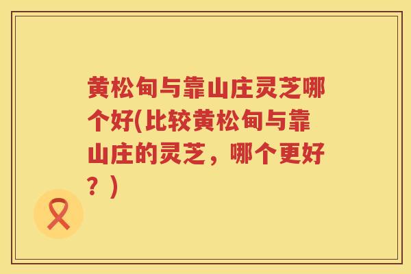 黄松甸与靠山庄灵芝哪个好(比较黄松甸与靠山庄的灵芝，哪个更好？)