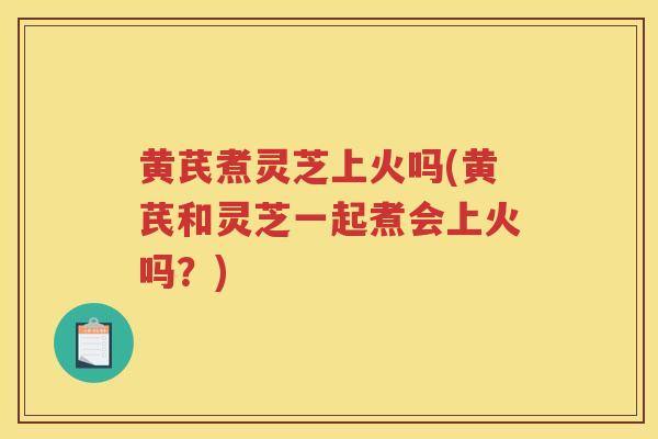 黄芪煮灵芝上火吗(黄芪和灵芝一起煮会上火吗？)