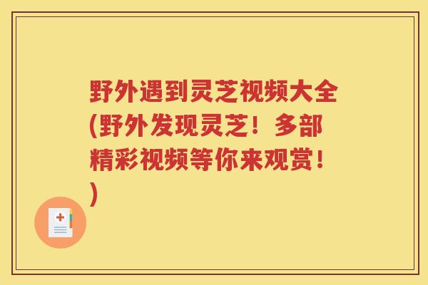 野外遇到灵芝视频大全(野外发现灵芝！多部精彩视频等你来观赏！)