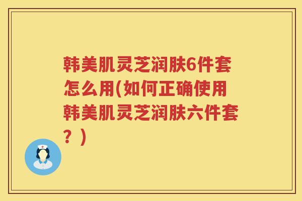 韩美肌灵芝润肤6件套怎么用(如何正确使用韩美肌灵芝润肤六件套?) 韩美肌灵芝润肤6件套怎么用(如何正确使用韩美肌灵芝润肤六件套?)