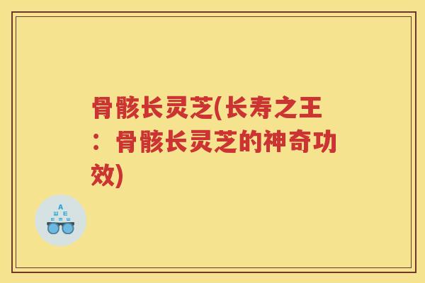 骨骸长灵芝(长寿之王：骨骸长灵芝的神奇功效)
