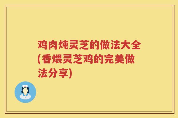 鸡肉炖灵芝的做法大全(香煨灵芝鸡的完美做法分享) 鸡肉炖灵芝的做法大全(香煨灵芝鸡的完美做法分享)