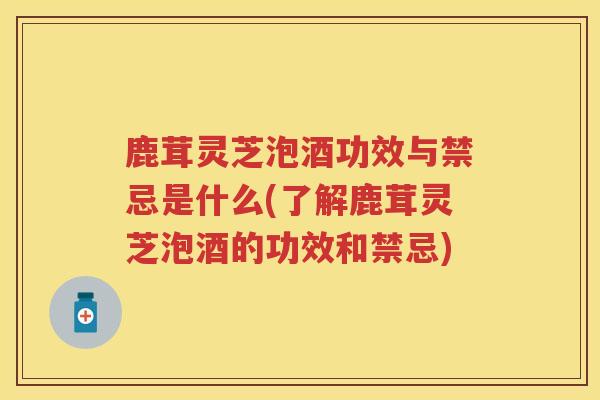 鹿茸灵芝泡酒功效与禁忌是什么(了解鹿茸灵芝泡酒的功效和禁忌)