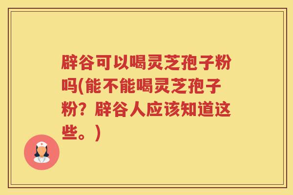 辟谷可以喝灵芝孢子粉吗(能不能喝灵芝孢子粉？辟谷人应该知道这些。)