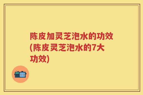陈皮加灵芝泡水的功效(陈皮灵芝泡水的7大功效)