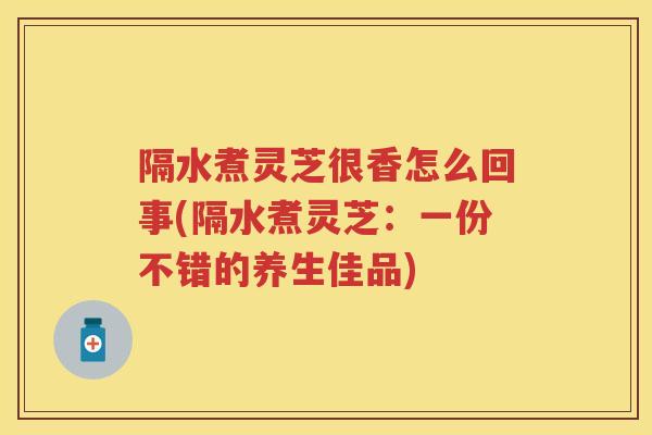 隔水煮灵芝很香怎么回事(隔水煮灵芝：一份不错的养生佳品)