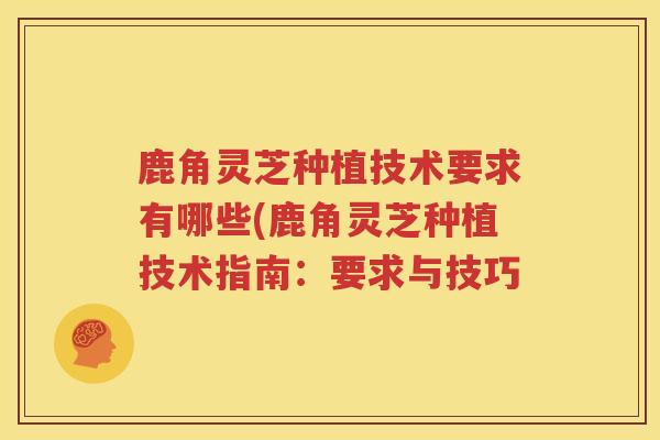 鹿角灵芝种植技术要求有哪些(鹿角灵芝种植技术指南:要求与技巧 鹿角灵芝种植技术要求有哪些(鹿角灵芝种植技术指南:要求与技巧
